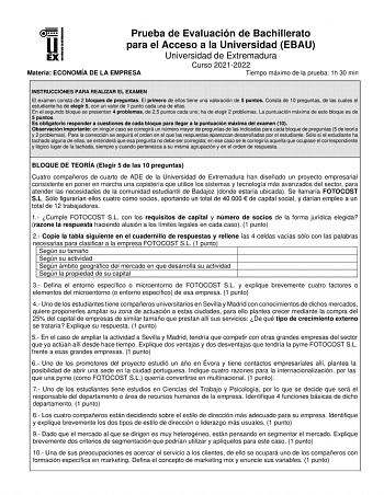 Prueba de Evaluación de Bachillerato para el Acceso a la Universidad EBAU Universidad de Extremadura Materia ECONOMÍA DE LA EMPRESA Curso 20212022 Tiempo máximo de la prueba 1h 30 min INSTRUCCIONES PARA REALIZAR EL EXAMEN El examen consta de 2 bloques de preguntas El primero de ellos tiene una valoración de 5 puntos Consta de 10 preguntas de las cuales el estudiante ha de elegir 5 con un valor de 1 punto cada una de ellas En el segundo bloque se presentan 4 problemas de 25 puntos cada uno ha de…