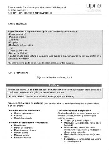 Evaluación del Bachillerato para el Acceso a la Universidad CURSO 20202021 ASIGNATURA CULTURA AUDIOVISUAL 11 upna U11iversidad Pública de Navarra Nafarroako Unil1crtsilatc Pubikoa PARTE TEÓRICA Elige sólo 4 de los siguientesconceptos para definirlos y desarrollarlos Fotograrna cine  Plano americano 0 Zoom out  Copyright  Realizadora televisión TDT  Target publicidad  Banner publicidad Puedes añadir algún dibujo o esquema que ayude a explicar alguno de los conceptos si lo consideras necesarío  E…