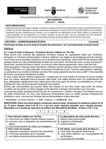 EVALUACIÓN DE BACHILLERATO PARA EL ACCESO A LA UNIVERSIDAD 204 FRANCÉS EBAU2021  JULIO NOTA IMPORTANTE Examen único con dos textos a elegir uno para la primera sección de comprensión escrita y gramática al elegir el texto se ha de responder a las dos cuestiones asociadas al mismo En la 2 sección dominio de la lengua francesa las dos cuestiones son únicas y en la segunda se responderá a dos ítems sobre un conjunto de cuatro posibles Si se responde a un número superior al que se pide solo se corr…