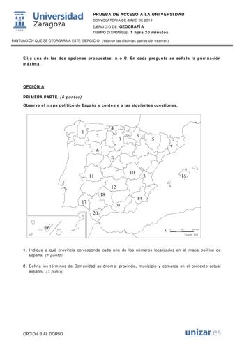  Universidad fil Zaragoza 1S42 PRUEBA DE ACCESO A LA UNIVERSIDAD CONVOCATORIA DE JUNIO DE 2014 EJERCICIO DE GEOGRAFÍA TIEMPO DISPONIBLE 1 hora 30 minutos PUNTUACIÓN QUE SE OTORGARÁ A ESTE EJERCICIO véanse las distintas partes del examen Elija una de las dos opciones propuestas A o B En cada pregunta se señala la puntuación máxima OPCIÓN A PRIMERA PARTE 6 puntos Observe el mapa político de España y conteste a las siguientes cuestiones 4 1 2 3 9 5 7 6 8 10 11 13 15 12 18 14 17 19 20 16 O 100 200 …