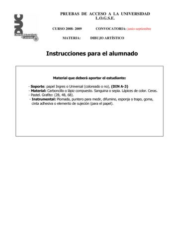 Distrito r    Canarias  PRUEBAS DE ACCESO A LA UNIVERSIDAD LOGSE CURSO 2008 2009 MATERIA CONVOCATORIA junioseptiembre DIBUJO ARTÍSTICO Instrucciones para el alumnado Material que deberá aportar el estudiante  Soporte papel Ingres o Universal coloreado o no DIN A3  Material Carboncillo o lápiz compuesto Sanguina o sepia Lápices de color Ceras  Pastel Grafito 2B 4B 6B  Instrumental Plomada puntero para medir difumino esponja o trapo goma cinta adhesiva o elemento de sujeción para el papel PRUEBAS…