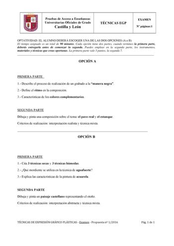 Pruebas de Acceso a Enseñanzas Universitarias Oficiales de Grado Castilla y León TÉCNICAS EGP EXAMEN N páginas1 OPTATIVIDAD EL ALUMNO DEBERÁ ESCOGER UNA DE LAS DOS OPCIONES A o B El tiempo asignado es un total de 90 minutos Cada opción tiene dos partes cuando termines la primera parte deberás entregarla antes de comenzar la segunda Puedes emplear en la segunda parte los instrumentos materiales y técnicas que creas oportunas La primera parte vale 3 puntos la segunda 7  OPCIÓN A PRIMERA PARTE 1 D…