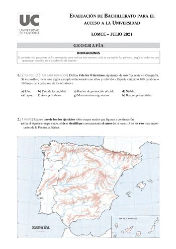 EVALUACIÓN DE BACHILLERATO PARA EL ACCESO A LA UNIVERSIDAD LOMCE  JULIO 2021 GEOGRAFÍA INDICACIONES Si contesta más preguntas de las necesarias para realizar este examen solo se corregirán las primeras según el orden en que aparezcan resueltas en el cuadernillo de examen 1 2 PUNTOS 05 POR CADA DEFINICIÓN Defina 4 de los 8 términos siguientes de uso frecuente en Geografía Si es posible mencione algún ejemplo relacionado con ellos y referido a España máximo 100 palabras o 10 líneas para cada uno …