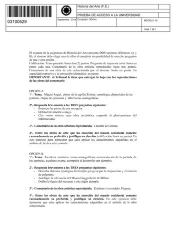 11 1111 1 111 111 1 1 11 1 11 03100529  Historia del Arte FE PRUEBA DE ACCESO A LA UNIVERSIDAD Septiembre  2014 Duración 90min 1 1 MODELO 16 Hoja 1 de 1 El examen de la asignatura de Historia del Arte presenta DOS opciones diferentes A y B el alumno debe elegir una de ellas al completo sin posibilidad de mezclar preguntas de una y otra opción Calificación Tema pautado hasta dos 2 puntos Preguntas de respuesta corta hasta un punto cada una Comentario de la obra artística reproducida hasta tres p…