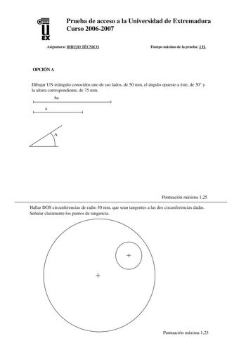 u EX Prueba de acceso a la Universidad de Extremadura Curso 20062007 Asignatura DIBUJO TÉCNICO Tiempo máximo de la prueba 2 H OPCIÓN A Dibujar UN triángulo conocidos uno de sus lados de 50 mm el ángulo opuesto a éste de 30 y la altura correspondiente de 75 mm ha a A Puntuación máxima 125 Hallar DOS circunferencias de radio 30 mm que sean tangentes a las dos circunferencias dadas Señalar claramente los puntos de tangencia  Puntuación máxima 125 Dibujar a mano alzada las vistas alzado planta y pe…