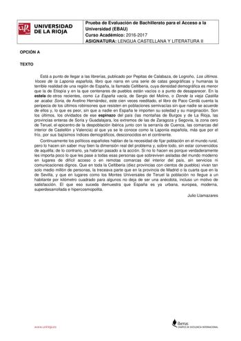 UNIVERSIDAD DE LA RIOJA OPCIÓN A Prueba de Evaluación de Bachillerato para el Acceso a la Universidad EBAU Curso Académico 20162017 ASIGNATURA LENGUA CASTELLANA Y LITERATURA II TEXTO Está a punto de llegar a las librerías publicado por Pepitas de Calabaza de Logroño Los últimos Voces de la Laponia española libro que narra en una serie de catas geográficas y humanas la terrible realidad de una región de España la llamada Celtiberia cuya densidad demográfica es menor que la de Etiopía y en la que…