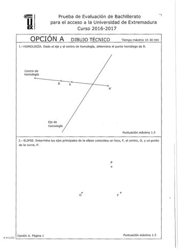 u Prueba de Evaluación de Bachillerato 7 para el acceso a la Universidad de Extremadura EX Curso 20162017  OPCION A DIBUJO TÉCNICO Tiempo máximo lh 30 mln 1 HOMOLOGÍA Dado el eje y el centro de homología determina el punto homólogo de B Centro de homología B A A Eje de homología Puntuación máxima 15 2 ELIPSE Determina los ejes principales de la elipse conocidos un foco F el centro O y un punto de la curva P p  o  F Opción A Página 1 Puntuación máxima 15 in A 12                                  …