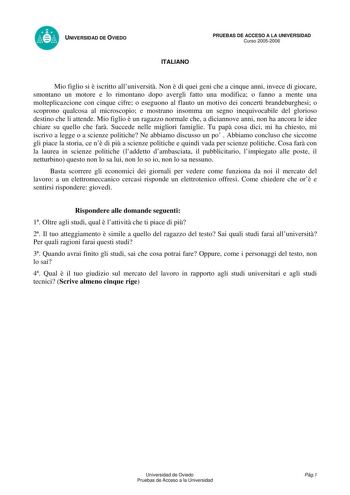 UNIVERSIDAD DE OVIEDO ITALIANO PRUEBAS DE ACCESO A LA UNIVERSIDAD Curso 20052006 Mio figlio si  iscritto alluniversit Non  di quei geni che a cinque anni invece di giocare smontano un motore e lo rimontano dopo avergli fatto una modifica o fanno a mente una molteplicazcione con cinque cifre o eseguono al flauto un motivo dei concerti brandeburghesi o scoprono qualcosa al microscopio e mostrano insomma un segno inequivocabile del glorioso destino che li attende Mio figlio  un ragazzo normale che…