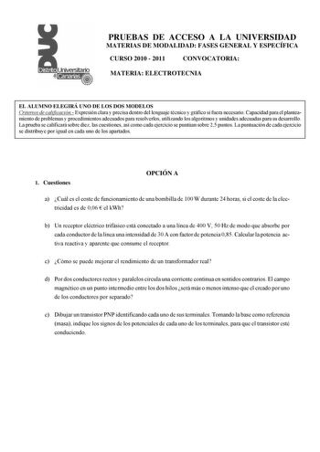 Universitario PRUEBAS DE ACCESO A LA UNIVERSIDAD MATERIAS DE MODALIDAD FASES GENERAL Y ESPECÍFICA CURSO 2010  2011 CONVOCATORIA MATERIA ELECTROTECNIA EL ALUMNO ELEGIRÁ UNO DE LOS DOS MODELOS Criterios de calificación Expresión clara y precisa dentro del lenguaje técnico y gráfico si fuera necesario Capacidad para el planteamiento de problemas y procedimientos adecuados para resolverlos utilizando los algoritmos y unidades adecuadas para su desarrollo La prueba se calificará sobre diez las cuest…