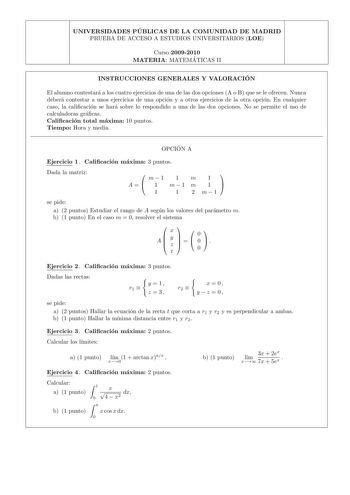 UNIVERSIDADES PU BLICAS DE LA COMUNIDAD DE MADRID PRUEBA DE ACCESO A ESTUDIOS UNIVERSITARIOS LOE Curso 20092010 MATERIA MATEMA TICAS II INSTRUCCIONES GENERALES Y VALORACIO N El alumno contestara a los cuatro ejercicios de una de las dos opciones A o B que se le ofrecen Nunca debera contestar a unos ejercicios de una opcion y a otros ejercicios de la otra opcion En cualquier caso la calicacion se hara sobre lo respondido a una de las dos opciones No se permite el uso de calculadoras gracas Calic…