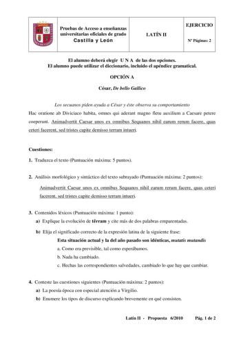 Pruebas de Acceso a enseñanzas universitarias oficiales de grado Castilla y León LATÍN II EJERCICIO N Páginas 2 El alumno deberá elegir U N A de las dos opciones El alumno puede utilizar el diccionario incluido el apéndice gramatical OPCIÓN A César De bello Gallico Los secuanos piden ayuda a César y éste observa su comportamiento Hac oratione ab Diviciaco habita omnes qui aderant magno fletu auxilium a Caesare petere coeperunt Animadvertit Caesar unos ex omnibus Sequanos nihil earum rerum facer…