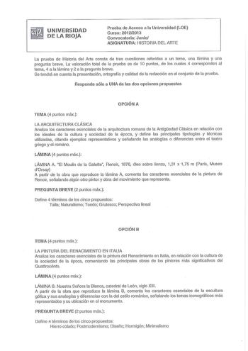 UNIVERSIDAD DE LA RIOJA Prueba de Acceso a la Universidad LOE Curso 20122013 Convocatoria Junio ASIGNATURA HISTORIA DEL ARTE La prueba de Historia del Arte consta de tres cuestiones referidas a un tema una lámina y una pregunta breve La valoración total de la prueba es de 1O puntos de los cuales 4 corresponden al tema 4 a la lámina y 2 a la pregunta breve Se tendrá en cuenta la presentación ortografía y calidad de la redacción en el conjunto de la prueba Responde sólo a UNA de las dos opciones …