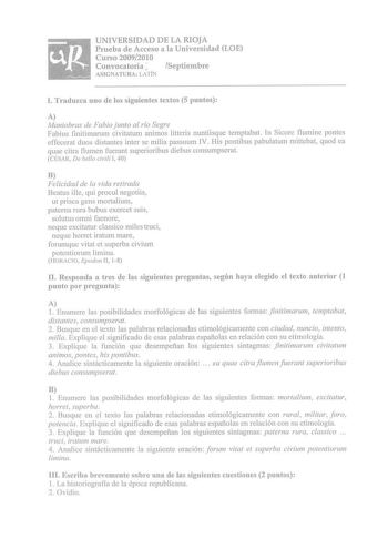 UNIVERSIDAD DE LA RIOJA Prueba de Acceso a la Universidad LOE Curso 20092010 Convocatoria  Septiembre ASIGNATURA LATÍN l Traduzca uno de los siguientes textos 5 puntos A Maniobras de Fabio junto al río Segre Fabius finitimarnm civitatum animos litteris nuntiisque temptabat In Sicore ilumine pontes effecerat duos distantes ínter se milia passuum IV His pontibus pabulatum mittebat quod ea quae citra flumen fuerant superioribus diebus consumpserat CÉSAR De bello civili I 40 B Felicidad de la vida …