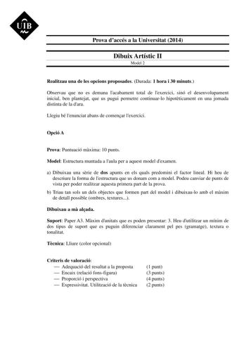 Prova daccés a la Universitat 2014 Dibuix Artístic II Model 2 Realitzau una de les opcions proposades Durada 1 hora i 30 minuts Observau que no es demana lacabament total de lexercici sinó el desenvolupament inicial ben plantejat que us pugui permetre continuarlo hipotticament en una jornada distinta de la dara Llegiu bé lenunciat abans de comenar lexercici Opció A Prova Puntuació mxima 10 punts Model Estructura muntada a laula per a aquest model dexamen a Dibuixau una srie de dos apunts en els…