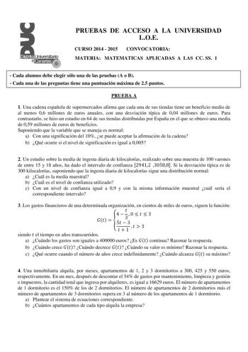 PRUEBAS DE ACCESO A LA UNIVERSIDAD LOE CURSO 2014  2015 CONVOCATORIA MATERIA MATEMATICAS APLICADAS A LAS CC SS 1  Cada alumno debe elegir sólo una de las pruebas A o B  Cada una de las preguntas tiene una puntuación máxima de 25 puntos PRUEBA A 1 Una cadena española de supermercados afirma que cada una de sus tiendas tiene un beneficio medio de al menos 06 millones de euros anuales con una desviación típica de 004 millones de euros Para contrastarlo se hizo un estudio en 64 de sus tiendas distr…