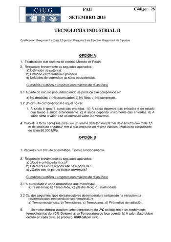 CiUG COMIS IÓN INTERUNIVERSITAR IA DE GALICIA PAU SETEMBRO 2015 Código 28 TECNOLOXÍA INDUSTRIAL II Cualificación Preguntas 1 e 2 ata 25 puntos Pregunta 3 ata 2 puntos Pregunta 4 ata 3 puntos OPCIÓN A 1 Estabilidade dun sistema de control Método de Routh 2 Responder brevemente os seguintes apartados a Definición de potencia b Relación entre traballo e potencia c Unidades de potencia e as súas equivalencias Cuestións xustifica a resposta nun máximo de dúas liñas 31 A parte do circuíto pneumático …