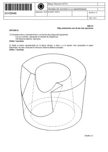 11 1111 1 111 11 11 11 11 11 03100446  Dibujo Técnico 11 F E PRUEBA DE ACCESO A LA UNIVERSIDAD Septiembre  2012 Duración 90min 1 1 MODELO 14 Hoja 1 de 2 OPCIÓN A DI814 Elija solamente una de las dos opciones 1 Conteste breve y concisamente a una de las dos preguntas siguientes 1A La inversión Aplicación al trazado de tangencias 1B Sistema diédrico Ejemplos Valor 3 puntos 2 Dada la pieza representada en la figura dibujar a lápiz y a la escala más apropiada al papel disponible las seis vistas de …