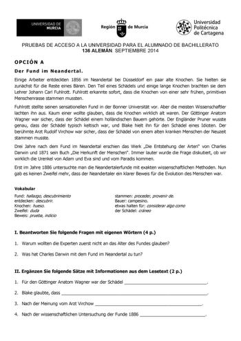 UNIVERSIDAD DE 1 MURCIA Ih Región de Murcia Universidad Politécnica de Cartagena PRUEBAS DE ACCESO A LA UNIVERSIDAD PARA EL ALUMNADO DE BACHILLERATO 136 ALEMÁN SEPTIEMBRE 2014 OPCIÓN A Der Fund im Neandertal Einige Arbeiter entdeckten 1856 im Neandertal bei Dsseldorf ein paar alte Knochen Sie hielten sie zunchst fr die Reste eines Bren Den Teil eines Schdels und einige lange Knochen brachten sie dem Lehrer Johann Carl Fuhlrott Fuhlrott erkannte sofort dass die Knochen von einer sehr frhen primi…