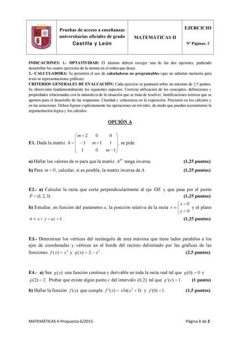 Pruebas de acceso a enseñanzas universitarias oficiales de grado Castilla y León MATEMÁTICAS II EJERCICIO N Páginas 2 INDICACIONES 1 OPTATIVIDAD El alumno deberá escoger una de las dos opciones pudiendo desarrollar los cuatro ejercicios de la misma en el orden que desee 2 CALCULADORA Se permitirá el uso de calculadoras no programables que no admitan memoria para texto ni representaciones gráficas CRITERIOS GENERALES DE EVALUACIÓN Cada ejercicio se puntuará sobre un máximo de 25 puntos Se observ…