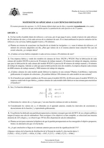 Universidad de Oviedo Pruebas de Acceso a la Universidad Curso 20132014 MATEMA TICAS APLICADAS A LAS CIENCIAS SOCIALES II El examen presenta dos opciones A y B El alumno debera elegir una de ellas y responder razonadamente a los cuatro ejercicios de que consta dicha opcion La puntuacion de cada ejercicio es de 2 5 puntos OPCIO N A 1 Un bar recibe el pedido diario de refrescos y cervezas por el que paga 6 euros siendo el precio de cada refresco de 20 centimos de euro y el de cada cerveza de m ce…