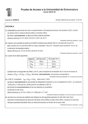 Prueba de Acceso a la Universidad de Extremadura Curso 201415 Asignatura QUÍMICA Tiempo máximo de la prueba 1h30 min OPCIÓN A 1 a Escribir las estructuras de Lewis correspondientes a las especies químicas fluorometano CHF dióxido de carbono CO2 tricloruro de boro BCl3 y amoniaco NH3 b Indicar razonadamente si alguna de ellas presenta polaridad Números atómicos Z H1 85 C6 N7 08 F9 C17 Puntuación máxima por apartado 1 punto 2 Calcular a la cantidad en gramos de NaOH necesaria para obtener 250 mL …