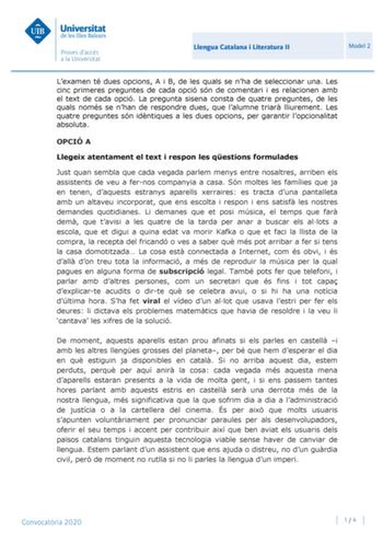 Llengua Catalana i Literatura II Model 2 Lexamen té dues opcions A i B de les quals se nha de seleccionar una Les cinc primeres preguntes de cada opció són de comentari i es relacionen amb el text de cada opció La pregunta sisena consta de quatre preguntes de les quals només se nhan de respondre dues que lalumne triar lliurement Les quatre preguntes són idntiques a les dues opcions per garantir lopcionalitat absoluta OPCIÓ A Llegeix atentament el text i respon les qestions formulades Just quan …