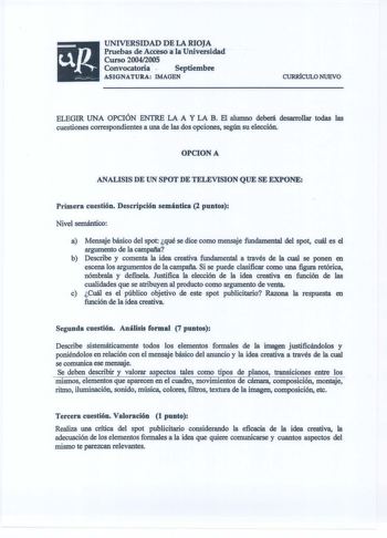 UNIVERSIDAD DE LA RIOJA Pruebas de Acceso ála Universidad  Curso 20042005 Convocatoria   Septiembre ASIGNATURA IMAGEN ClJRRÍCULO NUEVO ELEGIR UNA OPCIÓN ENTRE LA A Y LA B El alumno deberá desarrollar todas las cuestiones correspondientes a una de las dos opciones según su elección OPCION A ANALISIS DE UN SPOT DE TELEVISION QUE SE EXPONE Primera cuestión Descripción semántica 2 puntos Nivel semántico a Mensaje básico del spot qué se dice como mensaje fundamental del spot cuál es el argumento de …