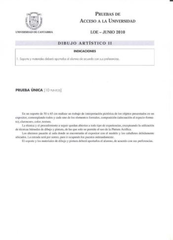 PRUEBAS DE ACCESO A 1A UNIVERSIDAD LOE  JUNIO 201O DIBUJO ARTÍSTICO 11 INDICACIONES l  Soprie y maferioles deber6 opo1orlos el alumno de ocuerdo con ss preierencios PRUEBA ÚNICA  10 PUNTOS En un soporte de 50 x 65 cm reali7ar un trnbaj de interpretación pictórica de los objetos presentados en un expositor contemplando todos cada uno de los elementos formales composición adecuación al tsspacioformato clarosclro color textura li récnica y el proccrlimiento a seguir quedan abiertas a todo Ll1x de …