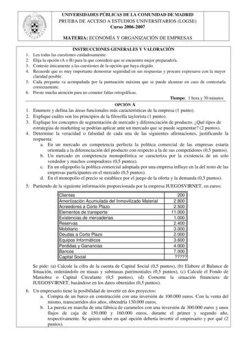 UNIVERSIDADES PÚBLICAS DE LA COMUNIDAD DE MADRID PRUEBA DE ACCESO A ESTUDIOS UNIVERSITARIOS LOGSE Curso 20062007 MATERIA ECONOMÍA Y ORGANIZACIÓN DE EMPRESAS INSTRUCCIONES GENERALES Y VALORACIÓN 1 Lea todas las cuestiones cuidadosamente 2 Elija la opción A o B para la que considere que se encuentra mejor preparadoa 3 Conteste únicamente a las cuestiones de la opción que haya elegido 4 Recuerde que es muy importante demostrar seguridad en sus respuestas y procure expresarse con la mayor claridad …