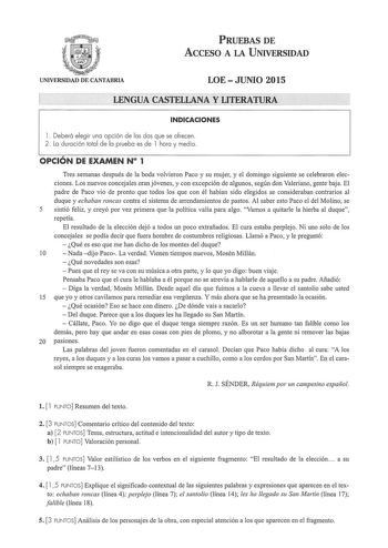 PRUEBAS DE ACCESO A LA UNIVERSIDAD UNIVERSIDAD DE CANTABRIA LOEJUNIO 2015  LENGU A CASTELLANA Y LITERATURA INDICACIONES l  Deberá elegir una opción de las dos que se ofrecen 2 La duración total de la prueba es de l hora y media OPCIÓN DE EXAMEN N 1 Tres semanas después de la boda volvieron Paco y su mujer y el domingo siguiente se celebraron elecciones Los nuevos concejales eran jóvenes y con excepción de algunos según don Valeriano gente baja El padre de Paco vio de pronto que todos los que co…