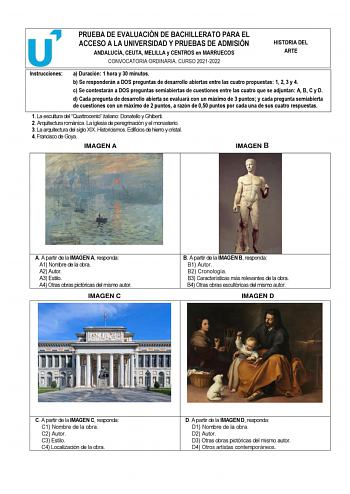 PRUEBA DE EVALUACIÓN DE BACHILLERATO PARA EL ACCESO A LA UNIVERSIDAD Y PRUEBAS DE ADMISIÓN ANDALUCÍA CEUTA MELILLA y CENTROS en MARRUECOS CONVOCATORIA ORDINARIA CURSO 20212022 HISTORIA DEL ARTE Instrucciones a Duración 1 hora y 30 minutos b Se responderán a DOS preguntas de desarrollo abiertas entre las cuatro propuestas 1 2 3 y 4 c Se contestarán a DOS preguntas semiabiertas de cuestiones entre las cuatro que se adjuntan A B C y D d Cada pregunta de desarrollo abierta se evaluará con un máximo…