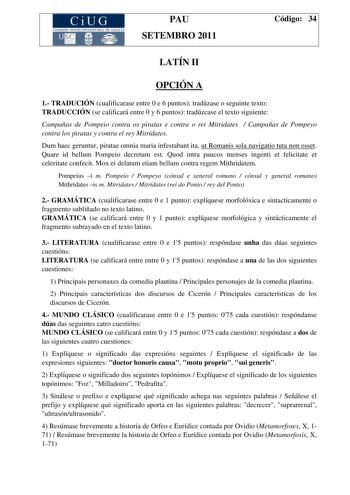 CiUG COMI IÓ INTERUNIVER ITARIA DE GALI IA PAU SETEMBRO 2011 Código 34 LATÍN II OPCIÓN A 1 TRADUCIÓN cualificarase entre 0 e 6 puntos tradúzase o seguinte texto TRADUCCIÓN se calificará entre 0 y 6 puntos tradúzcase el texto siguiente Campañas de Pompeio contra os piratas e contra o rei Mitridates  Campañas de Pompeyo contra los piratas y contra el rey Mitrídates Dum haec geruntur piratae omnia maria infestabant ita ut Romanis sola navigatio tuta non esset Quare id bellum Pompeio decretum est Q…