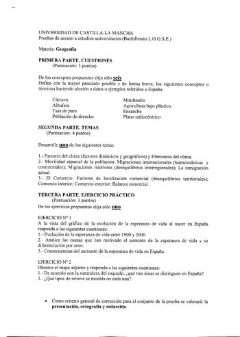 UNIVERSIDAD DE CASTILLALA MANCHA Pruebas de acceso a estudios universitarios Bachillerato LOGSE Materia Geografía PRIMERA PARTE CUESTIONES Puntuación 3 puntos De los conceptos propuestos elija sólo seis Defina con la mayor precisión posible y de forma breve los siguientes conceptos o términos haciendo alusión a datos o ejemplos referidos a España Cárcava Albufera Tasa de paro Población de derecho Minifundio Agricultura bajo plástico Ensanche Plano radiocéntrico SEGUNDA PARTE TEMAS Puntuación 4 …