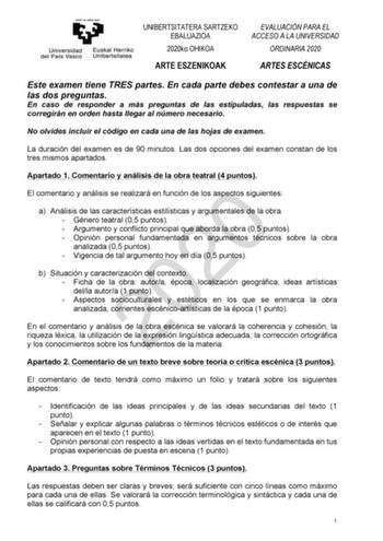 UNIBERTSITATERA SARTZEKO EBALUAZIOA 2020ko OHIKOA ARTE ESZENIKOAK EVALUACIÓN PARA EL ACCESO A LA UNIVERSIDAD ORDINARIA 2020 ARTES ESCÉNICAS Este examen tiene TRES partes En cada parte debes contestar a una de las dos preguntas En caso de responder a más preguntas de las estipuladas las respuestas se corregirán en orden hasta llegar al número necesario No olvides incluir el código en cada una de las hojas de examen La duración del examen es de 90 minutos Las dos opciones del examen constan de lo…