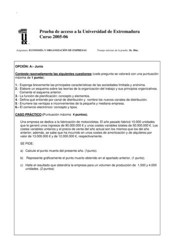 u EX U N Prueba de acceso a la Universidad de Extremadura Curso 200506 Asignatura ECONOMÍA Y ORGANIZACIÓN DE EMPRESAS Tiempo máximo de la prueba 1h 30m OPCIÓN A Junio Conteste razonadamente las siguientes cuestiones cada pregunta se valorará con una puntuación máxima de 1 punto 1 Exponga brevemente las principales características de las sociedades limitada y anónima 2 Elabore un esquema sobre las teorías de la organización del trabajo y sus principios organizativos Comente el esquema anterior 3…