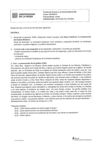 UNIVERSIDAD DE LA RIOJA Prueba de Acceso a la Universidad LOE Curso 20132014 Convocatoria Junio ASIGNATURA HISTORIA DE ESPAÑA Responda sólo a una de las dos opciones siguientes OPCIÓN A 1 Desarrolle el siguiente TEMA Valoración hasta 5 puntos Los Reyes Católicos la construcción del Estado Moderno Pauta de desarrollo La monarquía hispánica unión dinástica y expansión territorial La monarquía autoritaria La política religiosa La política internacional 2 Conteste sólo a dos preguntas de las siguie…