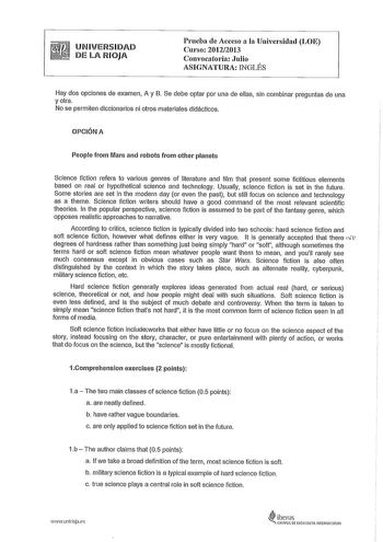 UNIVERSIDAD DE LA RIOJA Prueba de Acceso a la Universidad LOE Curso 20122013 Convocatoria Julio ASIGNATURA INGLÉS Hay dos opciones de examen A y B Se debe optar por una de ellas sin combinar preguntas de una y otra No se permiten diccionarios ni otros materiales didácticos OPCIÓN A People from Mars and robots from other planets Science fiction refers to various genres of literature and film that present sorne fictitious elements based on real or hypothetical science and technology Usually scien…