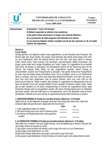 u Universidades Públicas de Andalucía UNIVERSIDADES DE ANDALUCÍA PRUEBA DE ACCESO A LA UNIVERSIDAD Curso 20092010 Lengua Extranjera Alemán Instrucciones a Duración 1 hora y 30 minutos b Deberá responder en alemán a las cuestiones c No podrá utilizar diccionario ni ningún otro material didáctico d La puntuación de cada pregunta está indicada en la misma e Los alumnos deberán realizar completa una de las dos opciones A o B sin poder mezclar las respuestas Opción A Luxus Handy Handys gehren zum tg…