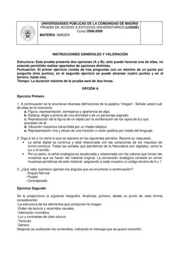 UNIVERSIDADES PÚBLICAS DE LA COMUNIDAD DE MADRID PRUEBA DE ACCESO A ESTUDIOS UNIVERSITARIOS LOGSE Curso 20082009 MATERIA IMAGEN INSTRUCCIONES GENERALES Y VALORACIÓN Estructura Esta prueba presenta dos opciones A y B sólo puede hacerse una de ellas no estando permitido realizar apartados de opciones distintas Puntuación El primer ejercicio consta de tres preguntas con un máximo de un punto por pregunta tres puntos en el segundo ejercicio se puede alcanzar cuatro puntos y en el tercero hasta tres…