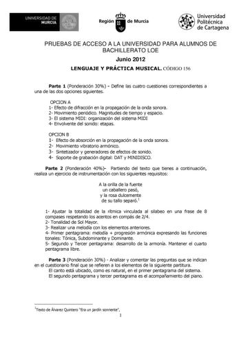 UNIVERSIDAD DE 11 MURCIA 11 Ih Región de Murcia Universidad Politécnica de Cartagena PRUEBAS DE ACCESO A LA UNIVERSIDAD PARA ALUMNOS DE BACHILLERATO LOE Junio 2012 LENGUAJE Y PRÁCTICA MUSICAL CÓDIGO 156 Parte 1 Ponderación 30  Define las cuatro cuestiones correspondientes a una de las dos opciones siguientes OPCION A 1 Efecto de difracción en la propagación de la onda sonora 2 Movimiento periódico Magnitudes de tiempo y espacio 3 El sistema MIDI organización del sistema MIDI 4 Envolvente del so…