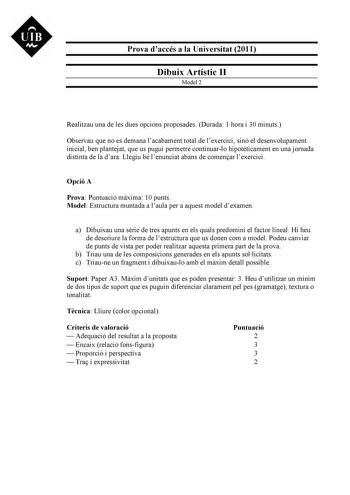 UIB M Prova daccés a la Universitat 2011 Dibuix Artístic II Model 2 Realitzau una de les dues opcions proposades Durada 1 hora i 30 minuts Observau que no es demana lacabament total de lexercici sinó el desenvolupament inicial ben plantejat que us pugui permetre continuarlo hipotticament en una jornada distinta de la dara Llegiu bé lenunciat abans de comenar lexercici Opció A Prova Puntuació mxima 10 punts Model Estructura muntada a laula per a aquest model dexamen a Dibuixau una srie de tres a…