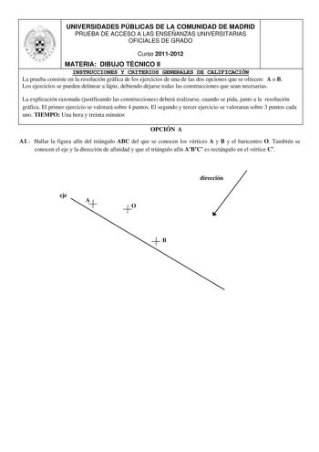 UNIVERSIDADES PÚBLICAS DE LA COMUNIDAD DE MADRID PRUEBA DE ACCESO A LAS ENSEÑANZAS UNIVERSITARIAS OFICIALES DE GRADO Curso 20112012 MATERIA DIBUJO TÉCNICO II INSTRUCCIONES Y CRITERIOS GENERALES DE CALIFICACIÓN La prueba consiste en la resolución gráfica de los ejercicios de una de las dos opciones que se ofrecen A o B Los ejercicios se pueden delinear a lápiz debiendo dejarse todas las construcciones que sean necesarias La explicación razonada justificando las construcciones deberá realizarse c…