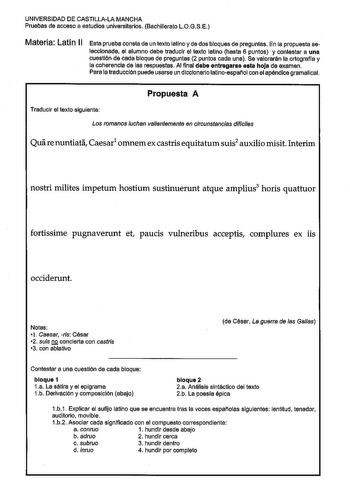 UNIVERSIDAD DE CASTILLALA MANCHA Pruebas de acceso a estudios universitarios Bachillerato LOGSE Materia Latín 11 Esta prueba consta de un texto latino y de dos bloques de preguntas En la propuesta se leccionada el alumno debe traducir el texto latino hasta 6 puntos y contestar a una cuestión de cada bloque de preguntas 2 puntos cada una Se valorarán la ortografía y la coherencia de las respuestas Al final debe entregarse esta hoJa de examen Para la traducción puede usarse un diccionario latinoe…