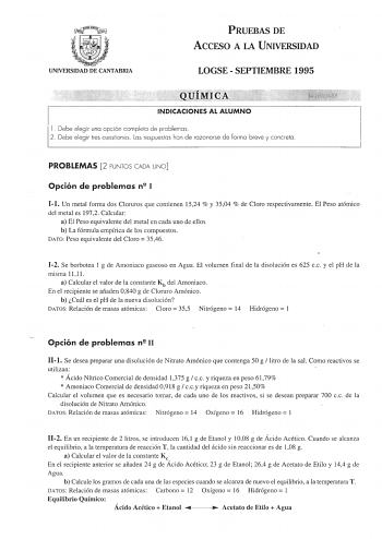 UNIVERSIDAD DE CANTABRIA PRUEBAS DE ACCESO A LA UNIVERSIDAD LOGSE  SEPTIEMBRE 1995 INDICACIONES AL ALUMNO l Debe elegir una opción completa de problemas 2 Debe elegir tres cuestiones Las respuestas han de razonarse de forma breve y concreta PROBLEMAS 2 PUNTOS CADA UNO Opción de problemas n 1 11 Un metal forma dos Cloruros que contienen 1524  y 3504  de Cloro respectivamente El Peso atómico del metal es 1972 Calcular a El Peso equivalente del metal en cada uno de ellos b La fórmula empírica de l…