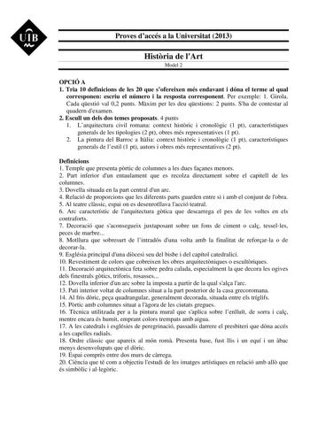 UIB M Proves daccés a la Universitat 2013 Histria de lArt Model 2 OPCIÓ A 1 Tria 10 definicions de les 20 que sofereixen més endavant i dóna el terme al qual corresponen escriu el número i la resposta corresponent Per exemple 1 Girola Cada qestió val 02 punts Mxim per les deu qestions 2 punts Sha de contestar al quadern dexamen 2 Escull un dels dos temes proposats 4 punts 1 Larquitectura civil romana context histric i cronolgic 1 pt característiques generals de les tipologies 2 pt obres més rep…