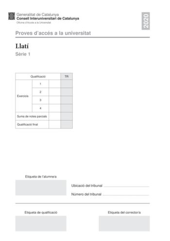 2020 Proves daccés a la universitat Llatí Srie 1 Qualificació TR 1 2 Exercicis 3 4 Suma de notes parcials Qualificació final Etiqueta de lalumnea Ubicació del tribunal  Número del tribunal  Etiqueta de qualificació Etiqueta del correctora La prova consta de quatre exercicis Feu lexercici 1 traducció Trieu UNA de les dues opcions A o B de lexercici 2 morfosintaxi i resoleula UNA de les dues opcions A o B de lexercici 3 llengua literatura o civilització romanes i resoleula i UNA de les dues opcio…