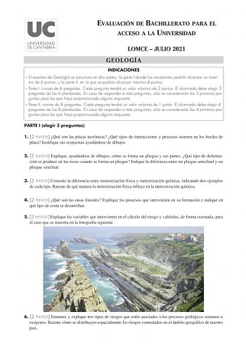 EVALUACIÓN DE BACHILLERATO PARA EL ACCESO A LA UNIVERSIDAD LOMCE  JULIO 2021 GEOLOGÍA INDICACIONES  El examen de Geología se estructura en dos partes la parte I donde los estudiantes podrán alcanzar un máxi mo de 6 puntos y la parte II en la que se podrán alcanzar máximo 4 puntos  Parte I consta de 6 preguntas Cada pregunta tendrá un valor máximo de 2 puntos El alumnado debe elegir 3 preguntas de las 6 planteadas En caso de responder a más preguntas sólo se considerarán las 3 primeras preguntas…