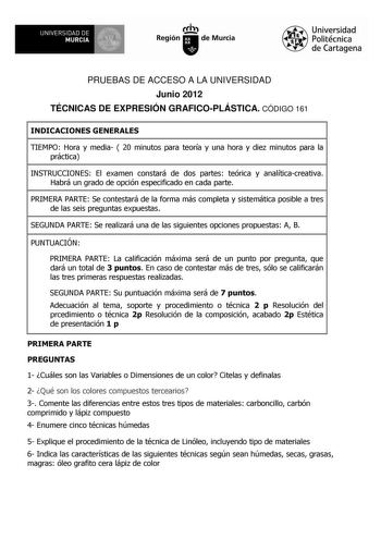 UNIVERSIDAD DE  MURCIA  Ih Región de Murcia Universidad Politécnica de Cartagena PRUEBAS DE ACCESO A LA UNIVERSIDAD Junio 2012 TÉCNICAS DE EXPRESIÓN GRAFICOPLÁSTICA CÓDIGO 161 INDICACIONES GENERALES TIEMPO Hora y media  20 minutos para teoría y una hora y diez minutos para la práctica INSTRUCCIONES El examen constará de dos partes teórica y analíticacreativa Habrá un grado de opción especificado en cada parte PRIMERA PARTE Se contestará de la forma más completa y sistemática posible a tres de l…