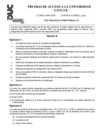 PRUEBAS DE ACCESO A LA UNIVERSIDAD LOGSE CURSO 20002001 CONVOCATORIA junio TECNOLOGÍA INDUSTRIAL II Los alumnos deberán elegir una de las dos opciones El peso relativo de los ejercicios es primero 40 segundo 30 y tercero 30 Los apartados valen todos lo mismo Las preguntas del primer ejercicio son de respuesta corta Opción A Ejercicio 1 i Comente en forma concisa el concepto de elasticidad ii Una pieza cilíndrica de 12 cm de diámetro está sometida a una carga de 2500 Kp Determine el esfuerzo de …