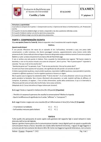 Evaluación de Bachillerato para el Acceso a la Universidad Castilla y León ITALIANO EXAMEN N páginas 2 Estructura y optatividad La prueba se compone de 3 partes I Comprensión escrita II Ejercicio de léxico o morfosintáctico y III Producción escrita En la parte I el alumno deberá elegir un texto y responder a las dos cuestiones referidas a este En la parte II deberá realizar uno de los ejercicios propuestos En la parte III deberá elegir uno de los ejercicios propuestos PARTE I COMPRENSIÓN ESCRIT…